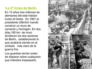 La 2ª Crisis de Berlín En 13 años tres millones de alemanes del este habían huido al Oeste.  En 1961 el presidente Ullbritch mandó construir un muro de cemento y hormigón. En dos días,160 km  de muro dividieron los dos sectores de Berlín,  estableciendo lo que acabaría siendo en el símbolo  más claro de la guerra fría. Los guardias tenían orden de disparar sobre cualquiera que intentara traspasarlo. 