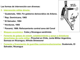 Las formas de intervención son diversas: Intervención militar directa:  *  Guatemala, 1954. Fin gobierno democrático de Arbenz. * Rep. Dominicana, 1965  * El Salvador, 1984 * Honduras, 1985 * Panamá, 1989. Reforzamiento control zona del Canal Bloqueo económico :  Cuba y Nicaragua sandinista Fomento de golpes de estado, establecimiento y apoyo a dictaduras derechistas de corte militar:  Pinochet en Chile, Junta Militar Argentina, Somoza en Nicaragua, Alfredo Stroessner Fomento y financiación de guerrillas contrarrevolucionarias:   Guatemala, El Salvador, Nicaragua 