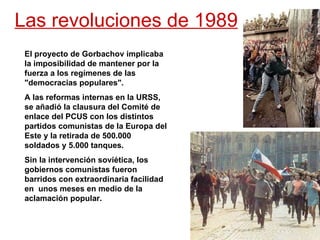 Las revoluciones de 1989 El proyecto de Gorbachov implicaba la imposibilidad de mantener por la fuerza a los regímenes de las &quot;democracias populares&quot;.  A las reformas internas en la URSS, se añadió la clausura del Comité de enlace del PCUS con los distintos partidos comunistas de la Europa del Este y la retirada de 500.000 soldados y 5.000 tanques.  Sin la intervención soviética, los gobiernos comunistas fueron barridos con extraordinaria facilidad en  unos meses en medio de la aclamación popular. 