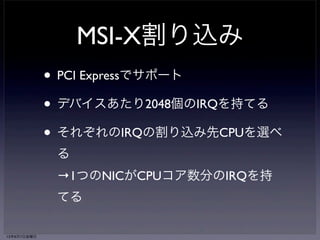 RSS 
（Receive Side Scaling） 
• CPUごとに別々の受信キューを持つNIC 
（MultiQueue NICと呼ばれる） 
• 受信キューごとに独立した割り込みを持つ 
• 同じフローに属するパケットは同じキューへ、 
異なるフローに属するパケットはなるべく別のキュ 
ーへ分散 
→パケットヘッダのハッシュ値を計算する事により 
宛先キューを決定 
13年6月7日金曜日 
 