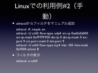 Linuxでの利用例#2（手 
動） 
• ethtoolからフィルタをマニュアル追加 
ethtool -K ntuple on 
ethtool -U eth0 flow-type udp4 src-ip 0xa0a0a000 
src-ip-mask 0xFFFFFF00 dst-ip 0 dst-ip-mask 0 src-port 
9 src-port-mask 0 dst-port 9 
ethtool -U eth0 flow-type tcp4 vlan 100 vlan-mask 
0xF000 action 8 
• フィルタの表示 
ethtool -u eth0 
