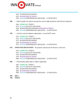 18
652) SUGGESTED READINGS
653) SUGGESTED ACTIONS
654) DIALOG PERFORMANCE MEASURE— 21 INITIATIVE
656. — Selects people who add new perspectives and are high performers with relevant experience
656) EXERCISE 1 POINT—
657) DIALOG QUALITY MEASURE,
658) SUGGESTED READINGSSUGGESTED ACTIONS
659) DIALOG PERFORMANCE MEASURE— 21 INITIATIVE
670. — Actively seeks development opportunities to meet Staff’s needs
671) EXERCISE 1 POINT—
672) DIALOG QUALITY MEASURE,
673) SUGGESTED READINGS
674) SUGGESTED ACTIONS
675) DIALOG PERFORMANCE MEASURE— 21 INITIATIVE
676. EMPLOYEE RETENTION—Be proactive and measure for threats as soft issues
676) EXERCISE 1 POINT—
677) DIALOG QUALITY MEASURE,
678) SUGGESTED READINGS
679) SUGGESTED ACTIONS
680) DIALOG PERFORMANCE MEASURE— 21 INITIATIVE
685. — Electronically gather input to address opportunity
685) EXERCISE 1 POINT—
686) DIALOG QUALITY MEASURE,
687) SUGGESTED READINGS
688) SUGGESTED ACTIONS
689) DIALOG PERFORMANCE MEASURE— 21 INITIATIVE
690. Q&A—
700. INDEX
 