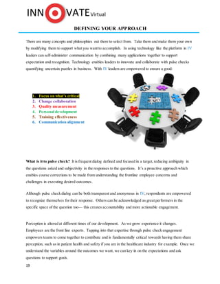 19
DEFINING YOUR APPROACH
There are many concepts and philosophies out there to select from. Take them and make them your own
by modifying them to support what you want to accomplish. In using technology like the platform in IV
leaders can self-administer communication by combining many applications together to support
expectation and recognition. Technology enables leaders to innovate and collaborate with pulse checks
quantifying uncertain puzzles in business. With IV leaders are empowered to ensure a good:
1. Focus on what’s critical
2. Change collaboration
3. Quality measurement
4. Personal development
5. Training effectiveness
6. Communication alignment
What is it to pulse check? It is frequent dialog defined and focused in a target, reducing ambiguity in
the questions asked and subjectivity in the responses to the questions. It’s a proactive approach which
enables course corrections to be made from understanding the frontline employee concerns and
challenges in executing desired outcomes.
Although pulse check dialog can be both transparent and anonymous in IV, respondents are empowered
to recognize themselves for their response. Others can be acknowledged as great performers in the
specific space of the question too— this creates accountability and more actionable engagement.
Perception is altered at different times of our development. As we grow experience it changes.
Employees are the front line experts. Tapping into that expertise through pulse check engagement
empowers teams to come together to contribute and is fundamentally critical towards having them share
perception, such as in patient health and safety if you are in the healthcare industry for example. Once we
understand the variables around the outcomes we want, we can key in on the expectations and ask
questions to support goals.
 