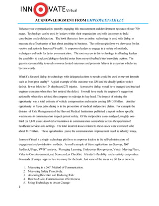 2
ACKNOWLEDGMENTFROM EMPLOYEETALK LLC
Enhance your communication team by engaging this measurement and development resource of over 700
pages. Technology can be used by leaders within their organization and with customers to build
contribution and collaboration. The book illustrates how an online technology is used with dialog to
measure the effectiveness of just about anything in business. The software platform we showcase for this
resolve and action is InnovateVirtual®. It empowers leaders to engage in a variety of methods,
techniques and tools for better communication. The root success in this technology is affording leaders
the capability to track and delegate detailed notes from survey feedback into immediate actions. The
greater accountability to results ensures desired outcomes and prevents failures in execution which can
become costly.
What if a focused dialog in technology with delegated actions to results could be used to prevent lawsuits
such as from poor quality? A good example of this outcome was GM and the deadly ignition-switch
defect. It was linked to 124 deaths and 275 injuries. A proactive dialog would have engaged and tracked
engineer concerns when they first noticed the defect. It would have made the engineer’s suggestion
actionable when they advised the company to redesign its key head. The impact of missing this
opportunity was a total estimate of vehicle compensation and repairs costing GM 3.8 billion. Another
opportunity to focus pulse dialog is in the prevention of medical malpractice claims. For example the
division of Risk Management of the Harvard Medical Institutions published a report on how specific
weaknesses in communication impact patient safety. Of the malpractice cases analyzed, roughly one-
third (or 7,149 cases) involved a breakdown in communication somewhere across the spectrum of
healthcare services and settings. The total incurred losses related to these cases were estimated to be
about $1.7 billion. These opportunities prove the communication improvement need in industry today.
InnovateVirtual is a single technology platform to empower leaders in the self-administration of
engagement and contribution methods. A small example of these applications are Surveys, 360°
feedback,Blogs, SWOT analysis, Managing Learning, Undercover Boss process, Virtual Meeting Place,
Value to Cost Assessment,and Scorecard,or Checklist. A leader’s flexibility and creativity can produce
thousands of unique approaches,too many for the book. Just some of the areas we did focus on were:
1. Measuring in a 360° Method of Communication:
2. Measuring Safety Proactively:
3. Assessing Retention and Reducing Risk:
4. How to Assess Communication effectiveness
5. Using Technology to Assist Change:
 