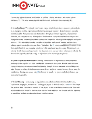 20
Defining my approach came in the evolution of Systems Thinking into what I like to call, System
Intelligence™. This is the output of people and the focus is on the critical role that they play.
Systems Intelligence™is initiated when leaders expose stakeholders to known measures and standards
in an attempt to meet the expectations and objectives designed to achieve desired outcomes and make
parts (blocks) fit. Many measures are often outlined through government regulation, organizational
standards, and safety boards etc. Setting up our own standards creates a competitive advantage which
through innovation enables organizations to exploit the competitive advantage their employee intelligence
provides. Once obstacles preventing execution are identified, such as skill, training, and processes;
solutions can be provided to overcome them. Technology like IV empowers a REPORTINGCULTURE
from detailed analysis and managing proactively within a particular question space. This approach can
not only identify threats and opportunities but document errors and near misses which can be offset in the
direct action capability of results saving an organization a lot of money in the process.
Set yourselfapart; be the standard. Ultimately employees are an organization’s most competitive
advantage, where together as a team, collaboration enables us to meet goals. Keep in mind that in the
engagement to meet certain outcomes when following through there are both short term and long term
wins. In order to achieve desired outcomes, many players need to be engaged in many diverse ways for
contribution. Having easy access with ET technology to launch a lot proven methods; techniques and
tools make this possible.
Systems Thinking— is visualizing an organization as a collection of interrelated parts; Divisions,
Departments,Employees, Leaders,etc. Identify your players as “Process Blocks.” In IV we may target
this group as titles. These blocks are units of role players, where in our focus on execution in above and
beyond expectations means we are working to succeed in the objectives that meet the goal; i.e. improving
or quantifying products, services, education or care for example.
 