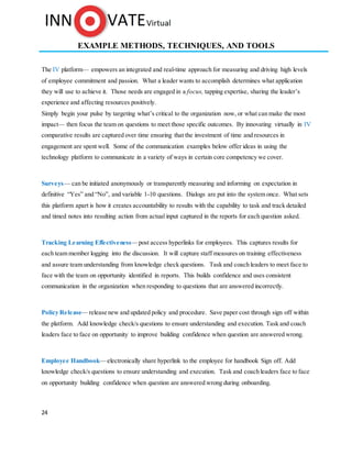 24
EXAMPLE METHODS, TECHNIQUES, AND TOOLS
The IV platform— empowers an integrated and real-time approach for measuring and driving high levels
of employee commitment and passion. What a leader wants to accomplish determines what application
they will use to achieve it. Those needs are engaged in a focus, tapping expertise, sharing the leader’s
experience and affecting resources positively.
Simply begin your pulse by targeting what’s critical to the organization now, or what can make the most
impact— then focus the team on questions to meet those specific outcomes. By innovating virtually in IV
comparative results are captured over time ensuring that the investment of time and resources in
engagement are spent well. Some of the communication examples below offer ideas in using the
technology platform to communicate in a variety of ways in certain core competency we cover.
Surveys— can be initiated anonymously or transparently measuring and informing on expectation in
definitive “Yes” and “No”, and variable 1-10 questions. Dialogs are put into the system once. What sets
this platform apart is how it creates accountability to results with the capability to task and track detailed
and timed notes into resulting action from actual input captured in the reports for each question asked.
Tracking Learning Effectiveness—post access hyperlinks for employees. This captures results for
each team member logging into the discussion. It will capture staff measures on training effectiveness
and assure team understanding from knowledge check questions. Task and coach leaders to meet face to
face with the team on opportunity identified in reports. This builds confidence and uses consistent
communication in the organization when responding to questions that are answered incorrectly.
Policy Release— release new and updated policy and procedure. Save paper cost through sign off within
the platform. Add knowledge check/s questions to ensure understanding and execution. Task and coach
leaders face to face on opportunity to improve building confidence when question are answered wrong.
Employee Handbook—electronically share hyperlink to the employee for handbook Sign off. Add
knowledge check/s questions to ensure understanding and execution. Task and coach leaders face to face
on opportunity building confidence when question are answered wrong during onboarding.
 