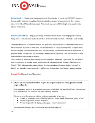 26
Patient Quality— Engage your team proactively on the perception of care to meet HCAHPS measures.
Correct quality outcomes needed development and address process breakdowns two to three months
ahead of the HCAHPS results turnaround. Also proactively address PQRS for physician quality in the
clinical environment.
Patient Centered Care— Engage proactively on the expectation of care to ensure proper execution is
taking place. Task and coach leaders face to face on the opportunity to offset a potentially costly penalty.
The Eight Dimensions of Patient-Centered Care grew out of research by the Picker Institute and Harvard
Medical School, thousands of interviews, and the experiences of caregivers and patients. Analysis of the
industry-changing research showed that there are certain things, certain behaviors that are instrumental to
patient’s healing, feeling cared for, and having a positive patient experience. From that research,we now
understand what matters most to patients.
There are literally hundreds of questions you could ask patients about their experiences. But with limited
time, resources,not to mention patient attention span, it is important to ask the most critical questions.
What ET did is take those dimensions and turn them into questions to be asked of direct care staff to
identify any obstacles to execution which could prevent the dimension from having a positive outcome.
Example Tool format, 1 out of 8 questions:
1 Please rate our organization in how we provide; respect for patients’ values,preferencesand
expressed needs.
Patients indicate a need to be recognized and treated as individuals by hospital staff; they are concerned
with their illnesses and conditions and want to be kept informed.
Do you have an idea, concern, solution, anxiety or motivation in how we…
 Provide an atmosphere respectful of the individual patient should focus on the quality of life?
 Involve the patient in medical decisions?
 Provide the patient with dignity, and respect a patient’s autonomy?
Please share in the space provided what you perceive from your role.
 