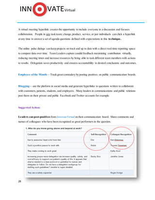 28
A virtual meeting hyperlink creates the opportunity to include everyone in a discussion and focuses
collaboration. People in any task team; change,product, service,or just individuals can click a hyperlink
at any time to answer a set of agenda questions defined with expectations in this technique.
The online pulse dialogs can keep projects on track and up to date with a direct real-time reporting space
to compare data over time. Team Leaders capture candid feedback maximizing contribution virtually,
reducing meeting times and increase resources by being able to task different team members with actions
to results. Delegation saves productivity and ensures accountability to desired conclusions and outcomes.
Employee ofthe Month— Track great comradery by posting positives on public communication boards.
Blogging— use the platform in social media and generate hyperlinks to questions written to collaborate
with customers, patients, students, and employees. Many leaders in communications and public relations
post them on their private and public Facebook and Twitter accounts for example.
Suggested Action:
Leaders can post-positives from InnovateVirtual on their communication board. Share comments and
names of colleagues who have been recognized as great performers in the question.
 