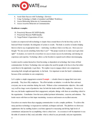 3
6. Assist Sales Success with Technology: (Service)
7. Using Technology to Build a Committed and Skilled Workforce:
8. Assess Motivating Behaviors in Communication:
9. Assess Assertive Behaviors in Communication:
Healthcare examples
10. Proactively Measure HCAHPS Quality:
11. Proactively Measure PQRS Quality:
12. Target Patient’s Expectation of Care:
Leaders are empowered with technology to inspire those around them to be the best they can be. In
InnovateVirtual it includes the delegation of actions to results. The book is assistive to leaders helping
them in what to say at appropriate times— motivating excellence where ever they are. Have you ever
thought “No one can do something better than I can?” “The project needs me to make sure it gets done
right?” As leaders, we want to be everywhere we can,to ensure success by motivating and sharing our
experience and expertise. Technology allows us the freedom to expand reach without micromanaging.
Leaders need to caution themselves from becoming so dependent on technology that it does all their
communication for them. Technology does not replace the need for people to be face to face but rather
assist them in the opportunity to get there. We explore ways to engage critical core competencies
measuring both strength and opportunity in the book. It is important to note the book’s redundancies
because of the correlation in core competency.
Let’s explore a simple engagement scenario Example — a leader choses to engage their team more
personally. They have fifty employees. The effort includes an initiative to walk the floor and meet
everyone, one on one sometime during the week. Without a clear communication objective, this could
very well be a huge waste of productive time for both the leader and the fifty employees. However, in
this case, the leader supplemented their engagement, and pulse dialogs with them on something critical to
the organization. Contribution from the team yielded pertinent information, concerns, and solutions. The
leader meets with them on their input maximizing resources and ensures an excellent outcome.
Executives are smarter these days engaging communication to solve complex problems. To achieve this
many purchase technology to target proven methods, techniques and tools. The platform we showcase
supplements this by enabling leaders a real-time approach to measuring and driving high levels of
commitment and passion for accomplishing what is critical now. As a resource it will be important to use
the table of contents to find, read, and utilize what is critical to you personally and your organization.
 