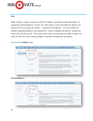 35
How:
Within 5 minutes, a leader can launch one of the ©21 Initiatives and identify specific opportunities for
management, division/department, location, title, and/or region as well as determining the disparity ratio
between up to four (4) groups, for example— management and employees. You can personalize the
employee engagement program to your organization’s needs by configuring the initiatives and questions
based on your specific concerns. The accuracy of the results is increased from your ability to inquire and
clarify the right area of focus reducing ambiguity in questions and subjectivity in responses.
InnovateVirtual Initiative view
Custom Initiatives
 