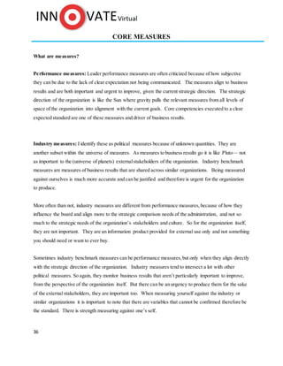 36
CORE MEASURES
What are measures?
Performance measures: Leader performance measures are often criticized because of how subjective
they can be due to the lack of clear expectation not being communicated. The measures align to business
results and are both important and urgent to improve, given the current strategic direction. The strategic
direction of the organization is like the Sun where gravity pulls the relevant measures from all levels of
space of the organization into alignment with the current goals. Core competencies executed to a clear
expected standard are one of these measures and driver of business results.
Industry measures: I identify these as political measures because of unknown quantities. They are
another subset within the universe of measures. As measures to business results go it is like Pluto— not
as important to the (universe of planets) externalstakeholders of the organization. Industry benchmark
measures are measures of business results that are shared across similar organizations. Being measured
against ourselves is much more accurate and can be justified and therefore is urgent for the organization
to produce.
More often than not, industry measures are different from performance measures,because of how they
influence the board and align more to the strategic comparison needs of the administration, and not so
much to the strategic needs of the organization’s stakeholders and culture. So for the organization itself,
they are not important. They are an information product provided for external use only and not something
you should need or want to ever buy.
Sometimes industry benchmark measures can be performance measures,but only when they align directly
with the strategic direction of the organization. Industry measures tend to intersect a lot with other
political measures. So again, they monitor business results that aren’t particularly important to improve,
from the perspective of the organization itself. But there can be an urgency to produce them for the sake
of the external stakeholders, they are important too. When measuring yourself against the industry or
similar organizations it is important to note that there are variables that cannot be confirmed therefore be
the standard. There is strength measuring against one’s self.
 