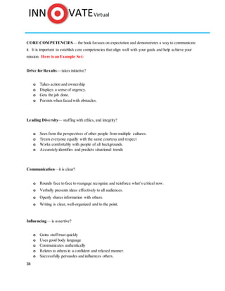 38
CORE COMPETENCIES— the book focuses on expectation and demonstrates a way to communicate
it. It is important to establish core competencies that align well with your goals and help achieve your
mission. Here is an Example Set:
Drive for Results—takes initiative?
o Takes action and ownership
o Displays a sense of urgency.
o Gets the job done.
o Persists when faced with obstacles.
Leading Diversity— staffing with ethics, and integrity?
o Sees from the perspectives of other people from multiple cultures.
o Treats everyone equally with the same courtesy and respect
o Works comfortably with people of all backgrounds.
o Accurately identifies and predicts situational trends
Communication—it is clear?
o Rounds face to face to reengage recognize and reinforce what’s critical now.
o Verbally presents ideas effectively to all audiences.
o Openly shares information with others.
o Writing is clear, well-organized and to the point.
Influencing— is assertive?
o Gains staff trust quickly
o Uses good body language
o Communicates authentically
o Relates to others in a confident and relaxed manner.
o Successfully persuades and influences others.
 