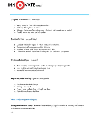 39
Adaptive Performance— is innovative?
o Takes intelligent risks to improve performance
o Makes well thought out decisions
o Manages change, conflict, and pressure effectively, staying calm and in control
o Quickly learns new tasks and information
Problem Solving— has good vision?
o Correctly anticipates impact of actions on business outcomes
o Demonstrates a fearlessness in making decisions
o Solutions turn out to be correct when judged over time
o Comfortably handles uncertainty or ambiguity; can act without total picture
Customer/Patient Focus— is aware?
o Actively seeks customer/patients’ feedback on the quality of service provided.
o Uses positive approach to putting others at ease
o Knows his/her customer/patients' needs
Organizing and Executing—good task management?
o Breaks work into logical steps
o Manages time wisely
o Follows up to evaluate how well a job was done.
o Establishes and meets deadlines
What competency challenges you?
Poor performers don't always realize it! The root of all good performance is in the ability to deliver on
well-defined and clear expectation.
 