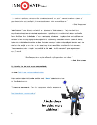 4
“As leaders— today we are expected to get more done with less,so it’s smart to avoid the expense of
purchasing a lot of technologies for a multitude of uses when we don’t have to.”
With InnovateVirtual, leaders can benefit in a better use of their resources. They can share their
experience and expertise across their organizations, expanding their reach to coach,inspire and make
better decisions from the inclusion of more contributing individuals. EmployeeTalk accomplishes this
because we are the only engagement company with a technology capability to assist leaders in putting
input and feedback into immediate actions. In follow through, leaders easily delegate detailed notes and
timelines for people to meet face to face improving the accountability to achieve desired outcomes.
Thousands of question examples are available in this book. Modify them to fit your organization’s
specific needs.
"Ask the right questions if you're going to find the right answers."
—Vanessa Redgrave
Register for the platform to use with this book:
Access – http://www.employeetalk.us/register
Enter correct contact information and the word “Book” under business type
for free limited access.
To enter an assessment – For a free engagement initiative assessment
http://assessment.employeetalk.us/
A technology
for doing more
with less!
 