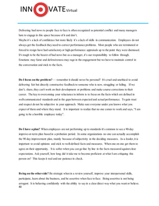 40
Delivering bad news to people face to face is often recognized as potential conflict and many managers
hate to engage in this space because of it and don’t.
Maybe it’s a lack of confidence but more likely it’s a lack of skills in communication. Employees do not
always get the feedback they need to correct performance problems. Most people who are terminated or
forced to resign have had satisfactory or high-performance appraisals up to the point they were dismissed.
It's tough to be the bearer of bad news but as a manager, it’s our responsibility to follow through.
Emotions may fume and defensiveness may rage in the engagement but we have to maintain control in
the conversation and stick to the facts.
Do I focus on the problem? — remember it should never be personal? It's cruel and unethical to avoid
delivering fair but directly constructive feedback to someone who is new, struggling or failing. If we
don’t; share, they can't work on their development or problems and make course corrections to their
career. The key to overcoming your reluctance to inform is to focus on the facts which are defined in
well-communicated standards and in the gaps between expected and actualperformance. To gain trust
and respect do not be subjective in your approach. Make sure everyone under you knows what you
expect of them and where they stand. It is important to realize that no one comes to work and says, “I am
going to be a horrible employee today”.
Do I have a plan? When employees are not performing up to standards it's common to see a 90-day
improve-or-term plan based in a probation period. In some organizations no one can actually accomplish
the 90 day improvement plan, mainly because of subjectivity in the deciding measures. As a leader, it is
important to avoid opinions and stick to well-defined facts and measures. When one on one get them to
agree on their opportunity. It is softer when you can go line by line in the facts measured against clear
expectations. Ask yourself, how long did it take me to become proficient at what I am critiquing this
person on? This keeps it real and our patience in check.
Being on the other side? Be strategic when in a review yourself, improve your interpersonal skills,
participate, learn about the business, and be assertive when face to face. Being assertive is not being
arrogant. It is behaving confidently with the ability to say in a clear direct way what you want or believe.
 