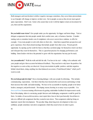 41
Both managers and team hesitate to deliver negative messages sometimes, they can at times procrastinate
to see if people will change or improve on their own. Get to people as soon as they do not meet agreed
upon expectations. Don't wait. Early is the easiest time to do it with the highest return on investment for
you, them and the organization.
Do you build team vision? Give people under you the opportunity for bigger and better things. Task or
delegate assignments that take people outside their comfort zone, unit, or business function. Consider
making task or committee leaders out of complainers who never seem to have solutions to offer for
example. Cross-train people to work with others in their role— help them expand their perspectives and
grow experience. Have them attend meetings that include people from other areas. Present growth
opportunity by opening up the world for them so that they can better judge for themselves what's out there
and what part they want for themselves. This is a great best practice for changing performance,and
building future leaders who have the potential to grow with the organization but may just be stuck.
Are you authentic? Walk the walk and talk the talk. You have to be real— willing to be authentic with
your people and give them accurate but balanced feedback. They need not to only know the positives but
the negatives as soon as they are observed. Keep conversations in public positives and take negatives
behind closed doors, doing anything less than balanced can create a “Fault-Based Culture” which you’ll
want to avoid.
Do you help people develop? Have a learning dialogue with your people by informing. This includes
communicating expectations. Ask them what they have learned after each exercise and training to help
them increase their skills and understanding. We have to be accountable in inspiring people to be better
leaders, managers, and professionals. Developing means; learning in as many ways as possible. Use
InnovateVirtual to assess training effectiveness by getting stakeholder feedback for improvement needs.
Part of developing others is convincing people that new and challenging assignments would be good for
them. In studies of successfulexecutives, most report that a boss in their past basically forced them to
take on a difficult job assignment that they wanted to turn down. That assignment ended up being an
important step in their development. The peculiar thing about long-term development is that even
ambitious people sometimes turn down assignments which they need to have in order to grow.
 