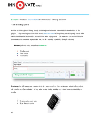 43
Exercise— how to use InnovateVirtual to communicate a follow-up discussion.
Task Reporting System
For the different types of dialog, assign different people to be the administrator or moderator of the
project. They can delegate action from inside InnovateVirtual by responding and delegating actions with
clear communication to feedback received from pulse engagement. This approach can create consistent
communication across the organization and can be a learning experience through coaching.
First step, leader tasks action from comment:
 Word search
 Task action
 Set timeline
Last step, An Advisory group consists of the key team members. Here actions are tasked to be received
via email or text for resolution. At any point in time during a dialog, we create more accountability to
results.
 Send, receive email note
 Send phone text note
Question
 