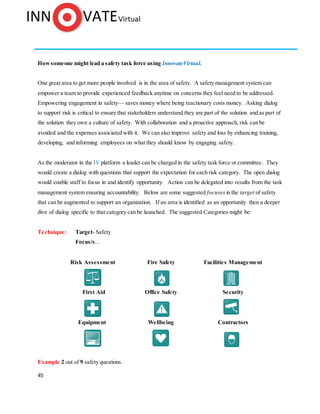 45
Howsomeone might lead a safety task force using InnovateVirtual.
One great area to get more people involved is in the area of safety. A safety management system can
empower a team to provide experienced feedback anytime on concerns they feel need to be addressed.
Empowering engagement in safety— saves money where being reactionary costs money. Asking dialog
to support risk is critical to ensure that stakeholders understand they are part of the solution and as part of
the solution they own a culture of safety. With collaboration and a proactive approach, risk can be
avoided and the expenses associated with it. We can also improve safety and loss by enhancing training,
developing, and informing employees on what they should know by engaging safety.
As the moderator in the IV platform a leader can be charged in the safety task force or committee. They
would create a dialog with questions that support the expectation for each risk category. The open dialog
would enable staff to focus in and identify opportunity. Action can be delegated into results from the task
management system ensuring accountability. Below are some suggested focuses in the target of safety
that can be augmented to support an organization. If an area is identified as an opportunity then a deeper
dive of dialog specific to that category can be launched. The suggested Categories might be:
Technique: Target- Safety
Focus/s…
Risk Assessment Fire Safety Facilities Management
First Aid Office Safety Security
Equipment Wellbeing Contractors
Example 2 out of 9 safety questions.
 