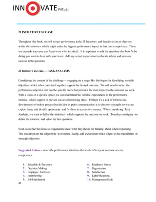 47
21 INITIATIVE USE CASE
Throughout this book, we will target performance in the 21 Initiatives and then focus on an objective
within the initiatives which might make the biggest performance impact in that core competency. These
are example ways you can focus in on what is critical. It is important to edit the questions that best fit the
dialog you want to have with your team. Add any actual expectation to educate inform and measure
success in the questions.
21 Initiative use case— TASK ANALYSIS
Considering the context of the challenge— engaging on a target like this begins by identifying variable
objectives which when correlated together support the desired outcome. We will need to select the
performance objective and run the specific one/s that provides the most impact to the outcome we seek.
With a focus on a specific space, we can understand the variable expectations in the performance
initiative which support or prevent success from taking place. Perhaps it’s a lack of information,
development or broken process but the idea in pulse communication is to discover strengths so we can
exploit them, and identify opportunity and fix them in a proactive manner. When considering Task
Analysis, we want to define the initiative/s which supports the outcome we seek. To reduce ambiguity we
define the initiative and select the best questions.
Next, we refine the focus so respondents know what they should be thinking about when responding.
This cuts down on the subjectivity in response. Lastly, add expectation which aligns to the organization or
strategic objectives.
Suggested Action— select the performance initiatives that could affect your outcome in core
competency.
1. Schedule & Presence
2. Decision Making
3. Employee Turnover
4. Interviewing
5. Job Enrichment
6. Employee Stress
7. Organization
8. Satisfaction
9. Labor Relations
10. Management Style
 