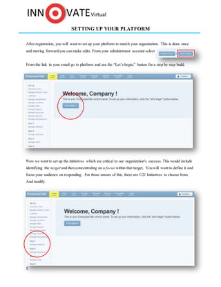 5
SETTING UP YOUR PLATFORM
After registration, you will want to set up your platform to match your organization. This is done once
and moving forward you can make edits. From your administrator account select
From the link in your email go to platform and use the “Let’s begin,” button for a step by step build.
Now we want to set up the initiatives which are critical to our organization's success. This would include
identifying the target and then concentrating on a focus within that target. You will want to define it and
focus your audience on responding. For those unsure of this, there are ©21 Initiatives to choose from.
And modify.
 