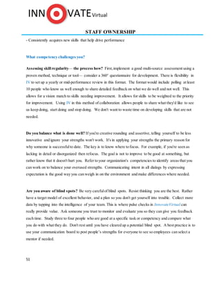 51
STAFF OWNERSHIP
- Consistently acquires new skills that help drive performance
What competency challenges you?
Assessing skill regularity— the process how? First, implement a good multi-source assessment using a
proven method, technique or tool— consider a 360° questionnaire for development. There is flexibility in
IV to set up a yearly or mid-performance review in this format. The format would include polling at least
10 people who know us well enough to share detailed feedback on what we do well and not well. This
allows for a vision match to skills needing improvement. It allows for skills to be weighted to the priority
for improvement. Using IV in this method of collaboration allows people to share what they'd like to see
us keep doing, start doing and stop doing. We don't want to waste time on developing skills that are not
needed.
Do you balance what is done well? If you're creative rounding and assertive, telling yourself to be less
innovative and ignore your strengths won't work. It's in applying your strengths the primary reason for
why someone is successfulto date. The key is to know where to focus. For example, if you're seen as
lacking in detail or disorganized then refocus. The goal is not to improve to be good at something, but
rather know that it doesn't hurt you. Refer to your organization's competencies to identify areas that you
can work on to balance your overused strengths. Communicating intent in all dialogs by expressing
expectation is the good way you can weigh in on the environment and make differences where needed.
Are you aware of blind spots? Be very carefulof blind spots. Resist thinking you are the best. Rather
have a target model of excellent behavior, and a plan so you don't get yourself into trouble. Collect more
data by tapping into the intelligence of your team. This is where pulse checks in InnovateVirtual can
really provide value. Ask someone you trust to monitor and evaluate you so they can give you feedback
each time. Study three to four people who are good at a specific task or competency and compare what
you do with what they do. Don't rest until you have cleared up a potential blind spot. A best practice is to
use your communication board to post people’s strengths for everyone to see so employees can select a
mentor if needed.
 