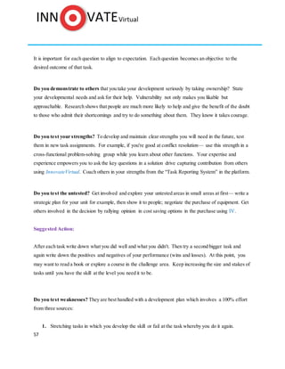 57
It is important for each question to align to expectation. Each question becomes an objective to the
desired outcome of that task.
Do you demonstrate to others that you take your development seriously by taking ownership? State
your developmental needs and ask for their help. Vulnerability not only makes you likable but
approachable. Research shows that people are much more likely to help and give the benefit of the doubt
to those who admit their shortcomings and try to do something about them. They know it takes courage.
Do you test your strengths? To develop and maintain clear strengths you will need in the future, test
them in new task assignments. For example, if you're good at conflict resolution— use this strength in a
cross-functional problem-solving group while you learn about other functions. Your expertise and
experience empowers you to ask the key questions in a solution drive capturing contribution from others
using InnovateVirtual. Coach others in your strengths from the “Task Reporting System” in the platform.
Do you test the untested? Get involved and explore your untested areas in small areas at first— write a
strategic plan for your unit for example, then show it to people; negotiate the purchase of equipment. Get
others involved in the decision by rallying opinion in cost saving options in the purchase using IV.
Suggested Action:
After each task write down what you did well and what you didn't. Then try a second bigger task and
again write down the positives and negatives of your performance (wins and losses). At this point, you
may want to read a book or explore a course in the challenge area. Keep increasing the size and stakes of
tasks until you have the skill at the level you need it to be.
Do you test weaknesses? They are best handled with a development plan which involves a 100% effort
from three sources:
1. Stretching tasks in which you develop the skill or fail at the task whereby you do it again.
 