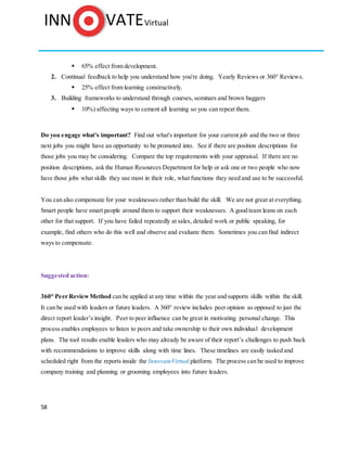 58
 65% effect from development.
2. Continual feedback to help you understand how you're doing. Yearly Reviews or 360° Reviews.
 25% effect from learning constructively.
3. Building frameworks to understand through courses, seminars and brown baggers
 10%) affecting ways to cement all learning so you can repeat them.
Do you engage what's important? Find out what's important for your current job and the two or three
next jobs you might have an opportunity to be promoted into. See if there are position descriptions for
those jobs you may be considering. Compare the top requirements with your appraisal. If there are no
position descriptions, ask the Human Resources Department for help or ask one or two people who now
have those jobs what skills they use most in their role, what functions they need and use to be successful.
You can also compensate for your weaknesses rather than build the skill. We are not great at everything.
Smart people have smart people around them to support their weaknesses. A good team leans on each
other for that support. If you have failed repeatedly at sales, detailed work or public speaking, for
example, find others who do this well and observe and evaluate them. Sometimes you can find indirect
ways to compensate.
Suggested action:
360° Peer ReviewMethod can be applied at any time within the year and supports skills within the skill.
It can be used with leaders or future leaders. A 360° review includes peer opinion as opposed to just the
direct report leader’s insight. Peer to peer influence can be great in motivating personal change. This
process enables employees to listen to peers and take ownership to their own individual development
plans. The tool results enable leaders who may already be aware of their report’s challenges to push back
with recommendations to improve skills along with time lines. These timelines are easily tasked and
scheduled right from the reports inside the InnovateVirtual platform. The process can be used to improve
company training and planning or grooming employees into future leaders.
 