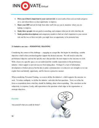 60
4. Pick a need that is important to your current role or career path,where you can make progress
on it, and where there is a clear opportunity to improve.
5. Share your IDP and ask for help from other staff who see you in situations where you are
looking to improve.
6. Study three people who are good at something and compare what you do with what they do
7. Study position descriptions and competency models to find out what's important in your current
role and the two or three next jobs you might have an opportunity to be promoted into.
21 Initiative use case— PERSONNEL TRAINING
Considering the context of the challenge— engaging on a target like this begins by identifying variable
objectives which when correlated together support the desired outcome. We will need to select the
performance objective and run the specific one/s that provides the most impact to the outcome we seek.
With a focus on a specific space, we can understand the variable expectations in the performance
initiative which support or prevent success from taking place. Perhaps it’s a lack of information,
development or broken process but the idea in pulse communication is to discover our strengths so we can
exploit them and identify opportunity and fix them in a proactive manner.
When considering PersonnelTraining, we want to define the initiative/s which supports the outcome we
seek. To reduce ambiguity we define the initiative and select the best questions. Next, we refine the
focus so respondents know what they should be thinking about when responding. This cuts down on the
subjectivity in response. Lastly, add expectation to the questions which align to the organization or
strategic objectives.
Exercise
Ask yourself what you could do better?
 