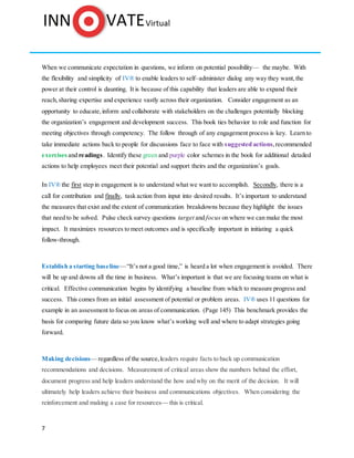 7
When we communicate expectation in questions, we inform on potential possibility— the maybe. With
the flexibility and simplicity of IV® to enable leaders to self–administer dialog any way they want,the
power at their control is daunting. It is because of this capability that leaders are able to expand their
reach,sharing expertise and experience vastly across their organization. Consider engagement as an
opportunity to educate,inform and collaborate with stakeholders on the challenges potentially blocking
the organization’s engagement and development success. This book ties behavior to role and function for
meeting objectives through competency. The follow through of any engagement process is key. Learn to
take immediate actions back to people for discussions face to face with suggested actions,recommended
exercises and readings. Identify these green and purple color schemes in the book for additional detailed
actions to help employees meet their potential and support theirs and the organization’s goals.
In IV® the first step in engagement is to understand what we want to accomplish. Secondly, there is a
call for contribution and finally, task action from input into desired results. It’s important to understand
the measures that exist and the extent of communication breakdowns because they highlight the issues
that need to be solved. Pulse check survey questions target and focus on where we can make the most
impact. It maximizes resources to meet outcomes and is specifically important in initiating a quick
follow-through.
Establish a starting baseline—“It’s not a good time,” is heard a lot when engagement is avoided. There
will be up and downs all the time in business. What’s important is that we are focusing teams on what is
critical. Effective communication begins by identifying a baseline from which to measure progress and
success. This comes from an initial assessment of potential or problem areas. IV® uses 11 questions for
example in an assessment to focus on areas of communication. (Page 145) This benchmark provides the
basis for comparing future data so you know what’s working well and where to adapt strategies going
forward.
Making decisions— regardless of the source,leaders require facts to back up communication
recommendations and decisions. Measurement of critical areas show the numbers behind the effort,
document progress and help leaders understand the how and why on the merit of the decision. It will
ultimately help leaders achieve their business and communications objectives. When considering the
reinforcement and making a case for resources— this is critical.
 