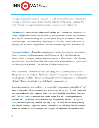 8
Leverage communication resources—data,allows us to drill down to understand how communication
is working or not in various regions, divisions, functions and even with the individual employee. Use
your ET® system to leverage communication resources in creative and more efficient ways.
Followthrough— ensures the target audience needs are being met. Communication measurement can
identify if employees have received and understand key messages you have delivered, or if the channels
you’re using are effective at delivering those key messages i.e. policy and procedure with knowledge
checks for example. The results can help leaders modify and focus future communications, while also
reinforcing staff that we care enough to listen – and take action on their input which demonstrates this.
Commitment to change—This can be a laugher to some; be serious about improving communications,
the act of measuring in itself demonstrates a symbol of change and will be valued by employees.
However,beware of measuring without an authentic commitment to follow through— to be effective in
supporting change, we need to do something with the data to show progress and show we actually care. I
am a big component of pushback. Your platform will afford you this opportunity.
Drive accountability— the bottom line for IV users is being able to task and track actions to results.
What gets measured gets acted upon. The template is to inform on expectation. This is the maybe which
presents a potential possibility. If leaders and managers know they’re being evaluated on communication
efforts, they’ll start paying attention to how and when they engage employees.
Assessing communication is an excellent way to measure where communication works and doesn’t work
within an organization. Measurement can help us get on the right track to more effectively connect with
and engage employees or target audiences. Behavior is a part of that and is also tied to our function at
work. Each target and focus we outline in the coming pages will include, “what competency might
challenges you”. This will help readers identify the right skill opportunity for them. The suggested
actions can be shared providing leaders the right thing to say. The actions and exercises help develop
skills and build experience. Opportunity can help leaders identify the right person for a needed project.
Bottom line, when leaders are aware of their team’s strengths and opportunity they can address them.
 