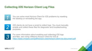 Collecting iOS Horizon Client Log Files
You can solve most Horizon Client for iOS problems by resetting
the desktop or reinstalling the app.
54
For more information about enabling and collecting iOS logs
and files, see Using VMware Horizon Client for iOS at
https://www.vmware.com/pdf/horizon-view/horizon-client-ios-document.pdf.
iOS clients do not have a script to collect logs. You must manually
enable and collect these files for diagnostic and troubleshooting
purposes.
CONFIDENTIAL
1
2
3
 