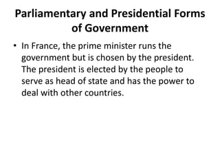 Parliamentary and Presidential Forms
of Government
• In France, the prime minister runs the
government but is chosen by the president.
The president is elected by the people to
serve as head of state and has the power to
deal with other countries.

 