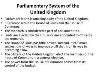 Parliamentary System of the
United Kingdom
• Parliament is the lawmaking body of the United Kingdom.
• It is composed of the House of Lords and the House of
Commons.
• The monarch is considered a part of parliament too.
• Lords are elected by the House or are appointed to office by
the monarch.
• The House of Lords has little power. Instead, it can make
suggestions of ways to improve a bill that is on its way to
becoming a law.
• The citizens of the United Kingdom elect the members of the
house of Commons in a general election.
• The power from the House of Commons comes from its
control of the budget.

 