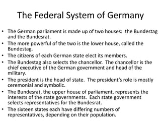 The Federal System of Germany
• The German parliament is made up of two houses: the Bundestag
and the Bundesrat.
• The more powerful of the two is the lower house, called the
Bundestag.
• The citizens of each German state elect its members.
• The Bundestag also selects the chancellor. The chancellor is the
chief executive of the German government and head of the
military.
• The president is the head of state. The president’s role is mostly
ceremonial and symbolic.
• The Bundesrat, the upper house of parliament, represents the
interests of the state governments. Each state government
selects representatives for the Bundesrat.
• The sixteen states each have differing numbers of
representatives, depending on their population.

 