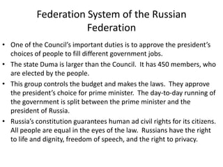 Federation System of the Russian
Federation
• One of the Council’s important duties is to approve the president’s
choices of people to fill different government jobs.
• The state Duma is larger than the Council. It has 450 members, who
are elected by the people.
• This group controls the budget and makes the laws. They approve
the president’s choice for prime minister. The day-to-day running of
the government is split between the prime minister and the
president of Russia.
• Russia’s constitution guarantees human ad civil rights for its citizens.
All people are equal in the eyes of the law. Russians have the right
to life and dignity, freedom of speech, and the right to privacy.

 