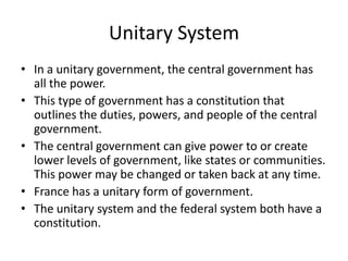 Unitary System
• In a unitary government, the central government has
all the power.
• This type of government has a constitution that
outlines the duties, powers, and people of the central
government.
• The central government can give power to or create
lower levels of government, like states or communities.
This power may be changed or taken back at any time.
• France has a unitary form of government.
• The unitary system and the federal system both have a
constitution.

 