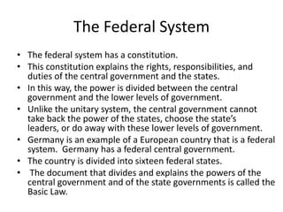 The Federal System
• The federal system has a constitution.
• This constitution explains the rights, responsibilities, and
duties of the central government and the states.
• In this way, the power is divided between the central
government and the lower levels of government.
• Unlike the unitary system, the central government cannot
take back the power of the states, choose the state’s
leaders, or do away with these lower levels of government.
• Germany is an example of a European country that is a federal
system. Germany has a federal central government.
• The country is divided into sixteen federal states.
• The document that divides and explains the powers of the
central government and of the state governments is called the
Basic Law.

 