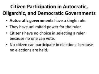 Citizen Participation in Autocratic,
Oligarchic, and Democratic Governments
• Autocratic governments have a single ruler
• They have unlimited power for the ruler
• Citizens have no choice in selecting a ruler
because no one can vote.
• No citizen can participate in elections because
no elections are held.

 