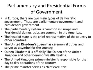 Parliamentary and Presidential Forms
of Government
• In Europe, there are two main types of democratic
government. These are parliamentary government and
presidential government.
• The parliamentary system is common in Europe and
Presidential democracies are common in the Americas.
• The head of state is the chief representative of the country to
other countries.
• The United Kingdom’s queen has ceremonial duties and
serves as a symbol for the country.
• Queen Elizabeth II is officially The Queen of the United
Kingdom and other Commonwealth Realms.
• The United kingdoms prime minister is responsible for the
day to day operations of the country.
• The prime minister serves as chief executive.

 