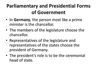 Parliamentary and Presidential Forms
of Government
• In Germany, the person most like a prime
minister is the chancellor.
• The members of the legislature choose the
chancellor.
• Representatives of the legislature and
representatives of the states choose the
president of Germany.
• The president’s role is to be the ceremonial
head of state.

 