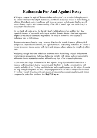 Euthanasia For And Against Essay
Writing an essay on the topic of "Euthanasia For And Against" can be quite challenging due to
the sensitive nature of the subject. Euthanasia, also known as assisted suicide or mercy killing, is
a highly debated and controversial issue with strong arguments on both sides. Crafting a well-
balanced essay requires a deep understanding of the ethical, moral, legal, and medical aspects
associated with euthanasia.
On one hand, advocates argue for the individual's right to choose when and how they die,
especially in cases of unbearable suffering or terminal illnesses. On the other hand, opponents
emphasize the sanctity of life and the potential for abuse or unintended consequences if
euthanasia were to be legalized.
To construct a comprehensive essay, one must delve into the historical context, philosophical
perspectives, medical considerations, and legal frameworks surrounding euthanasia. It's crucial to
present arguments for and against with clarity and fairness, acknowledging the complexity of the
issue.
Navigating through emotional and ethical dilemmas while maintaining a logical and coherent
structure poses an additional challenge. Balancing empathy with critical analysis is essential to
address the human aspect of the debate without losing sight of the broader implications.
In conclusion, tackling a "Euthanasia For And Against" essay requires extensive research, a
nuanced understanding of diverse viewpoints, and the ability to handle a sensitive topic with
empathy and objectivity. Crafting a well-informed and compelling essay on this subject demands
not only strong writing skills but also a deep engagement with the ethical complexities involved.
If you find yourself struggling with such essays, professional assistance is available, and similar
essays can be ordered on platforms like HelpWriting.net.
Euthanasia For And Against EssayEuthanasia For And Against Essay
 