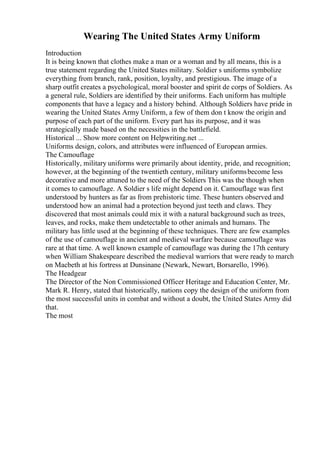 Wearing The United States Army Uniform
Introduction
It is being known that clothes make a man or a woman and by all means, this is a
true statement regarding the United States military. Soldier s uniforms symbolize
everything from branch, rank, position, loyalty, and prestigious. The image of a
sharp outfit creates a psychological, moral booster and spirit de corps of Soldiers. As
a general rule, Soldiers are identified by their uniforms. Each uniform has multiple
components that have a legacy and a history behind. Although Soldiers have pride in
wearing the United States Army Uniform, a few of them don t know the origin and
purpose of each part of the uniform. Every part has its purpose, and it was
strategically made based on the necessities in the battlefield.
Historical ... Show more content on Helpwriting.net ...
Uniforms design, colors, and attributes were influenced of European armies.
The Camouflage
Historically, military uniforms were primarily about identity, pride, and recognition;
however, at the beginning of the twentieth century, military uniformsbecome less
decorative and more attuned to the need of the Soldiers This was the though when
it comes to camouflage. A Soldier s life might depend on it. Camouflage was first
understood by hunters as far as from prehistoric time. These hunters observed and
understood how an animal had a protection beyond just teeth and claws. They
discovered that most animals could mix it with a natural background such as trees,
leaves, and rocks, make them undetectable to other animals and humans. The
military has little used at the beginning of these techniques. There are few examples
of the use of camouflage in ancient and medieval warfare because camouflage was
rare at that time. A well known example of camouflage was during the 17th century
when William Shakespeare described the medieval warriors that were ready to march
on Macbeth at his fortress at Dunsinane (Newark, Newart, Borsarello, 1996).
The Headgear
The Director of the Non Commissioned Officer Heritage and Education Center, Mr.
Mark R. Henry, stated that historically, nations copy the design of the uniform from
the most successful units in combat and without a doubt, the United States Army did
that.
The most
 