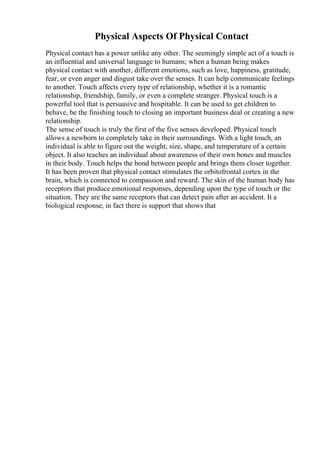 Physical Aspects Of Physical Contact
Physical contact has a power unlike any other. The seemingly simple act of a touch is
an influential and universal language to humans; when a human being makes
physical contact with another, different emotions, such as love, happiness, gratitude,
fear, or even anger and disgust take over the senses. It can help communicate feelings
to another. Touch affects every type of relationship, whether it is a romantic
relationship, friendship, family, or even a complete stranger. Physical touch is a
powerful tool that is persuasive and hospitable. It can be used to get children to
behave, be the finishing touch to closing an important business deal or creating a new
relationship.
The sense of touch is truly the first of the five senses developed. Physical touch
allows a newborn to completely take in their surroundings. With a light touch, an
individual is able to figure out the weight, size, shape, and temperature of a certain
object. It also teaches an individual about awareness of their own bones and muscles
in their body. Touch helps the bond between people and brings them closer together.
It has been proven that physical contact stimulates the orbitofrontal cortex in the
brain, which is connected to compassion and reward. The skin of the human body has
receptors that produce emotional responses, depending upon the type of touch or the
situation. They are the same receptors that can detect pain after an accident. It a
biological response, in fact there is support that shows that
 
