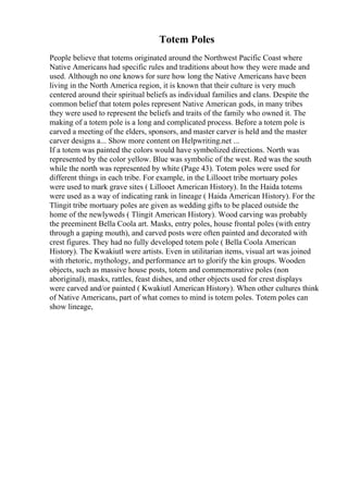 Totem Poles
People believe that totems originated around the Northwest Pacific Coast where
Native Americans had specific rules and traditions about how they were made and
used. Although no one knows for sure how long the Native Americans have been
living in the North America region, it is known that their culture is very much
centered around their spiritual beliefs as individual families and clans. Despite the
common belief that totem poles represent Native American gods, in many tribes
they were used to represent the beliefs and traits of the family who owned it. The
making of a totem pole is a long and complicated process. Before a totem pole is
carved a meeting of the elders, sponsors, and master carver is held and the master
carver designs a... Show more content on Helpwriting.net ...
If a totem was painted the colors would have symbolized directions. North was
represented by the color yellow. Blue was symbolic of the west. Red was the south
while the north was represented by white (Page 43). Totem poles were used for
different things in each tribe. For example, in the Lillooet tribe mortuary poles
were used to mark grave sites ( Lillooet American History). In the Haida totems
were used as a way of indicating rank in lineage ( Haida American History). For the
Tlingit tribe mortuary poles are given as wedding gifts to be placed outside the
home of the newlyweds ( Tlingit American History). Wood carving was probably
the preeminent Bella Coola art. Masks, entry poles, house frontal poles (with entry
through a gaping mouth), and carved posts were often painted and decorated with
crest figures. They had no fully developed totem pole ( Bella Coola American
History). The Kwakiutl were artists. Even in utilitarian items, visual art was joined
with rhetoric, mythology, and performance art to glorify the kin groups. Wooden
objects, such as massive house posts, totem and commemorative poles (non
aboriginal), masks, rattles, feast dishes, and other objects used for crest displays
were carved and/or painted ( Kwakiutl American History). When other cultures think
of Native Americans, part of what comes to mind is totem poles. Totem poles can
show lineage,
 