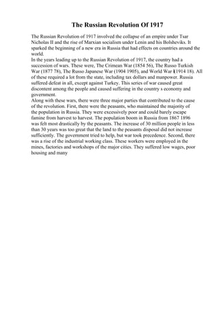 The Russian Revolution Of 1917
The Russian Revolution of 1917 involved the collapse of an empire under Tsar
Nicholas II and the rise of Marxian socialism under Lenin and his Bolsheviks. It
sparked the beginning of a new era in Russia that had effects on countries around the
world.
In the years leading up to the Russian Revolution of 1917, the country had a
succession of wars. These were, The Crimean War (1854 56), The Russo Turkish
War (1877 78), The Russo Japanese War (1904 1905), and World War I(1914 18). All
of these required a lot from the state, including tax dollars and manpower. Russia
suffered defeat in all, except against Turkey. This series of war caused great
discontent among the people and caused suffering in the country s economy and
government.
Along with these wars, there were three major parties that contributed to the cause
of the revolution. First, there were the peasants, who maintained the majority of
the population in Russia. They were excessively poor and could barely escape
famine from harvest to harvest. The population boom in Russia from 1867 1896
was felt most drastically by the peasants. The increase of 30 million people in less
than 30 years was too great that the land to the peasants disposal did not increase
sufficiently. The government tried to help, but war took precedence. Second, there
was a rise of the industrial working class. These workers were employed in the
mines, factories and workshops of the major cities. They suffered low wages, poor
housing and many
 