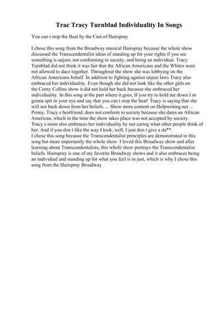 Trac Tracy Turnblad Individuality In Songs
You can t stop the Beat by the Cast of Hairspray
I chose this song from the Broadway musical Hairspray because the whole show
discussed the Transcendentalist ideas of standing up for your rights if you see
something is unjust, not conforming to society, and being an individual. Tracy
Turnblad did not think it was fair that the African Americans and the Whites were
not allowed to dace together. Throughout the show she was lobbying on the
African Americans behalf. In addition to fighting against unjust laws Tracy also
embraced her individuality. Even though she did not look like the other girls on
the Corny Collins show it did not hold her back because she embraced her
individuality. In this song at the part where it goes, If you try to hold me down I m
gonna spit in your eye and say that you can t stop the beat! Tracy is saying that she
will not back down from her beliefs. ... Show more content on Helpwriting.net ...
Penny, Tracy s bestfriend, does not conform to society because she dates an African
American, which in the time the show takes place was not accepted by society.
Tracy s mom also embraces her individuality by not caring what other people think of
her. And if you don t like the way I look, well, I just don t give a da**.
I chose this song because the Transcendentalist principles are demonstrated in this
song but more importantly the whole show. I loved this Broadway show and after
learning about Transcendentalists, this whole show portrays the Transcendentalist
beliefs. Hairspray is one of my favorite Broadway shows and it also embraces being
an individual and standing up for what you feel is in just, which is why I chose this
song from the Hairspray Broadway
 