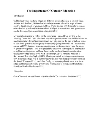 The Importance Of Outdoor Education
Introduction
Outdoor activities can have effects on different groups of people in several ways.
Armour and Sanford (2013) talked about how outdoor education helps with the
positive development of younger children. Whilst Cooley (2014) says how outdoor
education has positive effects on students in higher education and how group work
can be developed through outdoor education (2015)
My portfolio is going to reflect on the experience I gained from my trip to the
Priestley Centre and I will talk about how my experience from this residential can be
used in the future for different activities I may take part in. To start with I am going
to talk about group work and group dynamics by going into detail on Tuckman and
Jenson s (1977) forming, storming, norming and performing theory and the stages
of group development. I will then proceed to talk about learning styles and theories
as well as teaching styles and how these can be used within outdoor education,
talking more specifically about Kolb s Learning Cycle (1984) and Mosston s
Spectrum of Teaching Styles (1990). Moving on to talk about communication and
how this plays a huge role in outdoor activities, this will more specifically focus on
the Johari Window (1955). And then finally on leadershiptheories and how these
affect outdoor education and group work, relating this to Hersey and Blanchard s
situational leadership theory (1993).
Discussion
One of the theories used in outdoor education is Tuckman and Jenson s (1977)
 