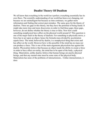 Dualist Theory Of Dualism
We all know that everything in the world isn t perfect; everything essentially has its
own flaws. The scientific understanding of our world has been ever changing, not
because we are unintelligent but because as time continues, we gather more
information and finding that correct past mistakes. The same goes for the theory of
dualism. There are gaps in this theory, but they have the potential of being found. It
might take more time and more discoveries in order to find these gaps; these gaps,
however, do not define whether the theory is true or false. Now how could
something nonphysical have affect on the physical world around it? This question is
one of the major fault in the theory of dualism. For something to physically move, a
force has to act upon an object, hence the formula mass divided by acceleration
equals force. The mind, believed by dualist, is a nonphysical thing that exists and
has affect on the world. However how is this possible if the mind has no mass nor
can produce a force. This is one of the main arguments physicalists has against the
dualist. Physicalists believe that because an object needs the ability to create a force
in order to have affect on reality, the mind has to be apart of the body, a physical
thing. Materialists, unlike dualist, believe that human beings are purely physical
beings, and that any mental state must be some state of the physical body.
Materialism has none of the problems of interactionism... Unlike interactionism, it
does
 