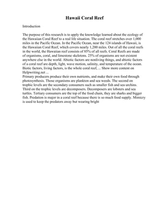 Hawaii Coral Reef
Introduction
The purpose of this research is to apply the knowledge learned about the ecology of
the Hawaiian Coral Reef to a real life situation. The coral reef stretches over 1,000
miles in the Pacific Ocean. In the Pacific Ocean, near the 124 islands of Hawaii, is
the Hawaiian Coral Reef, which covers nearly 1,200 miles. Out of all the coral reefs
in the world, the Hawaiian reef consists of 85% of all reefs. Coral Reefs are made
of organisms, coral, and limestone skeletons. 25% of organisms are not existent
anywhere else in the world. Abiotic factors are nonliving things, and abiotic factors
of a coral reef are depth, light, wave motion, salinity, and temperature of the ocean.
Biotic factors, living factors, is the whole coral reef, ... Show more content on
Helpwriting.net ...
Primary producers produce their own nutrients, and make their own food through
photosynthesis. Those organisms are plankton and sea weeds. The second on
trophic levels are the secondary consumers such as smaller fish and sea urchins.
Third on the trophic levels are decomposers. Decomposers are lobsters and sea
turtles. Tertiary consumers are the top of the food chain, they are sharks and bigger
fish. Predation is major in a coral reef because there is so much food supply. Mimicry
is used to keep the predators away but wearing bright
 