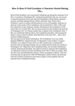 How Is Rose O Neil Greenhow s Character Sketch During
The...
Rose O Neil Greenhow was a renowned Confederate spy during the American Civil
War. A socialite in Washington D.C. during the period before the war, she moved
in important political circles and cultivated friendships with presidents, generals,
senators, and high ranking military officers. Historian Amy Taylor states,
Greenhow s access to leaders and the protective cover of her gender, made her an
ideal spy in the minds of the Confederates who recruited her in 1861. 6 She used
her connections to pass along key military information to the Confederacy at the
start of the war. In early 1861, she was given control of a pro Southern spy network
in Washington, D.C. by Thomas Jordan, then a captain in the Confederate Army. 7
She was credited by Jefferson Davis, the Confederate president, with ensuring the
South s victory at the First Battle of the Bull Run in late July 1861.... Show more
content on Helpwriting.net ...
We rely upon you for further information. The Confederacy owes you a debt.
(Signed) JORDAN, Adjutant General. 8 Captured by Union soldiers in August,
Greenhow was subject to house arrest. In 1862, found to have continued her
activities after an espionage hearing, she was imprisoned for nearly five months in
Washington, D.C. Deported to the Confederate States, she traveled to Richmond,
Virginia. Running the blockade, she sailed to Europe to represent the Confederacy
in a diplomatic mission to France and Britain from 1863 to 1864. In London, 1863,
she also wrote and published her memoir, which was popular in Britain. After her
returning ship ran aground in 1864 off Wilmington, North Carolina, she drowned
when her rowboat overturned as she tried to escape a Union gunboat. She was
honored with a Confederate military
 